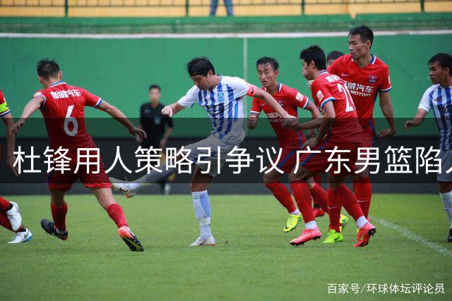 杜锋用人策略引争议 广东男篮陷入人才流失困境