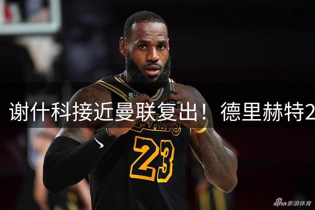 谢什科接近曼联复出！德里赫特254天后重返训练，仍未可回归赛场