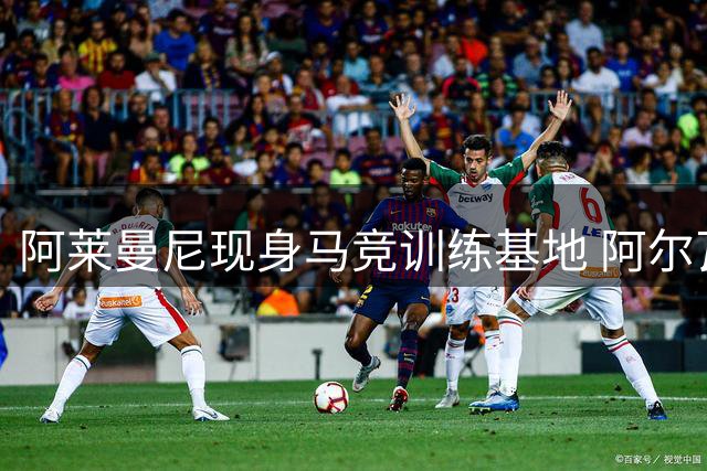 阿莱曼尼现身马竞训练基地 阿尔瓦雷斯重返未获交流