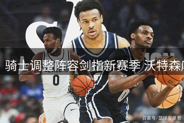 骑士调整阵容剑指新赛季 沃特森库明加成补强焦点